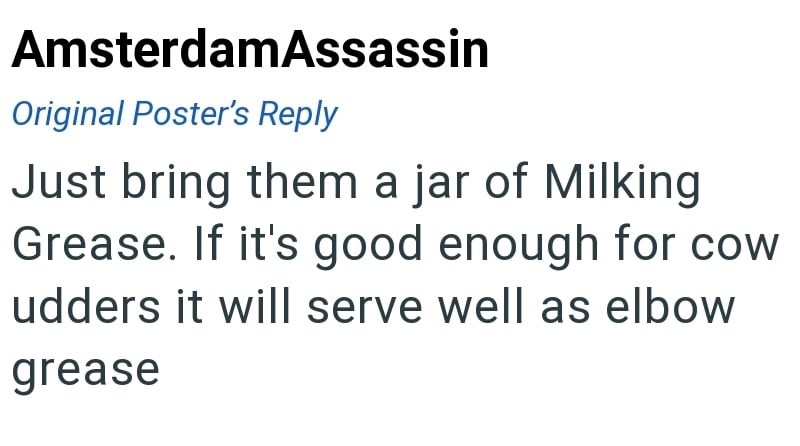 AmsterdamAssassin Original Poster's Reply Just bring them a jar of Milking Grease. If it's good enough for cow udders it will serve well as elbow grease