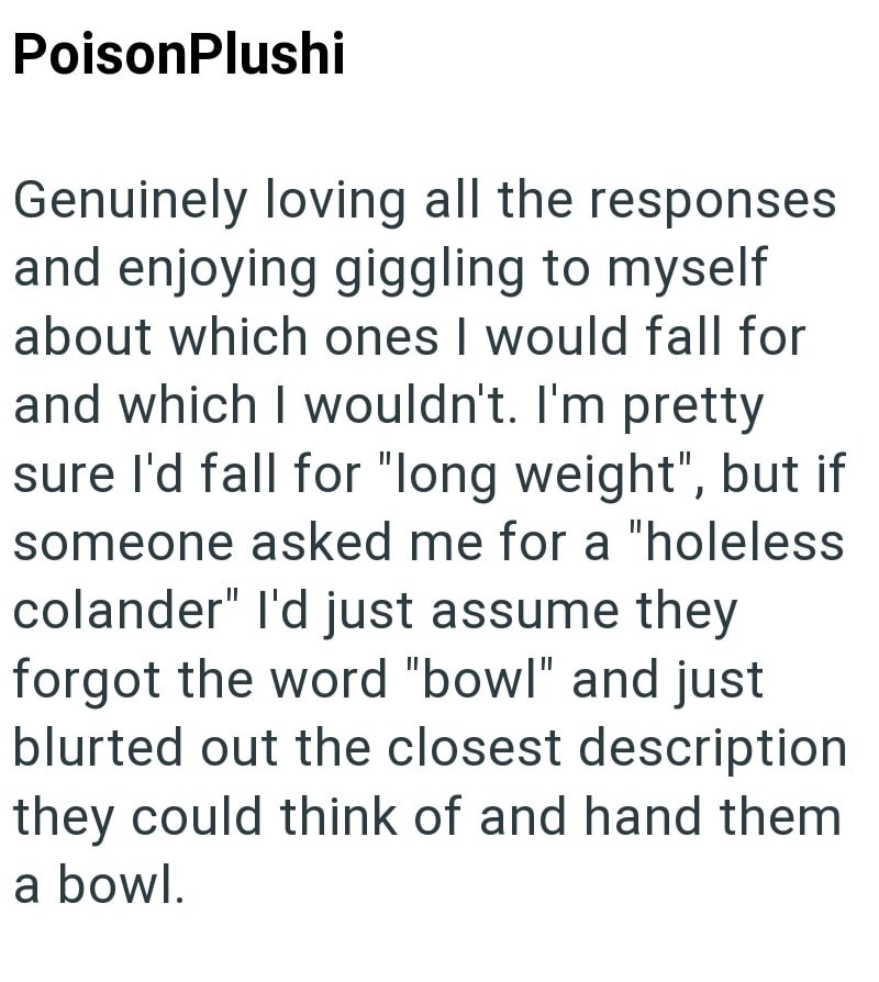 PoisonPlushi Genuinely loving all the responses and enjoying giggling to myself about which ones I would fall for and which I wouldn't. I'm pretty sure I'd fall for "long weight", but if someone asked me for a "holeless colander" I'd just assume they forgot the word "bowl" and just blurted out the closest description they could think of and hand them a bowl.