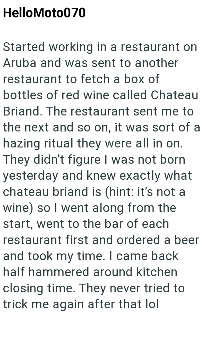 HelloMoto070 Started working in a restaurant on Aruba and was sent to another restaurant to fetch a box of bottles of red wine called Chateau Briand. The restaurant sent me to the next and so on, it was sort of a hazing ritual they were all in on. They didn't figure I was not born yesterday and knew exactly what chateau briand is (hint: it's not a wine) so I went along from the start, went to the bar of each restaurant first and ordered a beer and took my time. I came back half hammered around k
