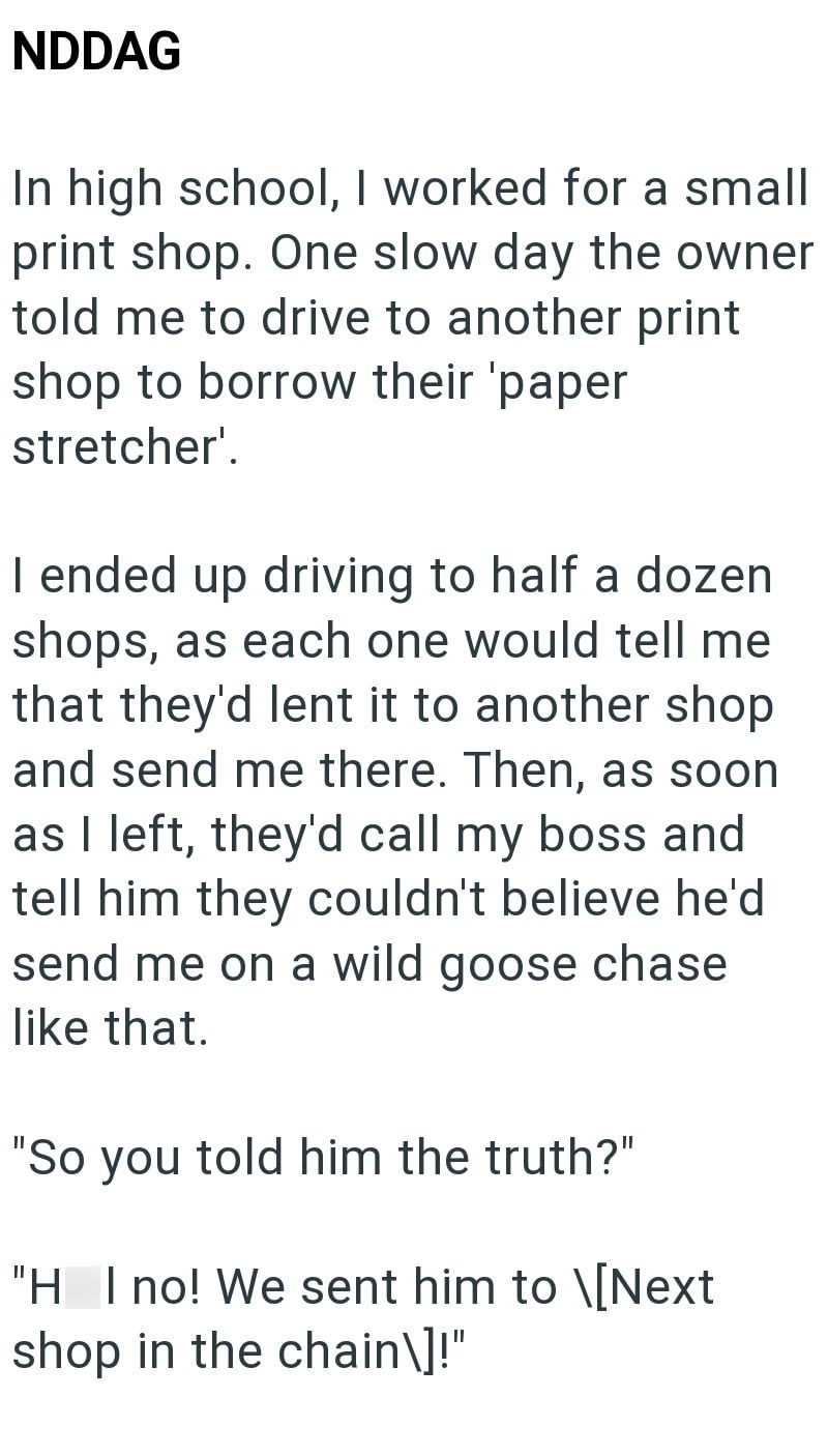 NDDAG In high school, I worked for a small print shop. One slow day the owner told me to drive to another print shop to borrow their 'paper stretcher'. I ended up driving to half a dozen shops, as each one would tell me that they'd lent it to another shop and send me there. Then, as soon as I left, they'd call my boss and tell him they couldn't believe he'd send me on a wild goose chase like that. "So you told him the truth?" "H I no! We sent him to \[Next shop in the chain\]!"
