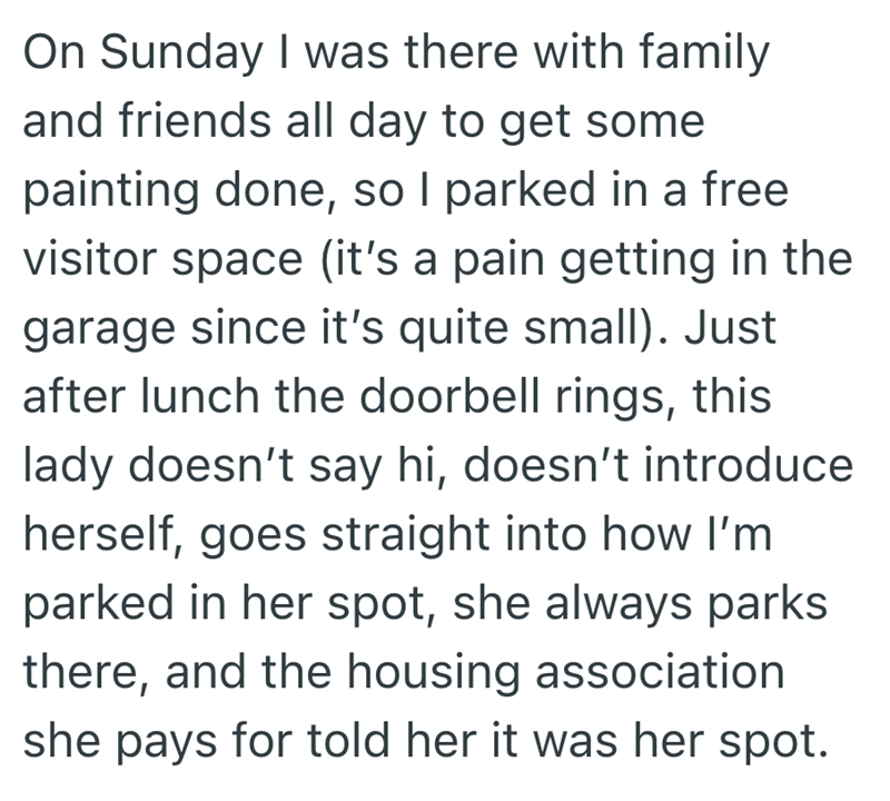 On Sunday I was there with family and friends all day to get some painting done, so I parked in a free visitor space (it's a pain getting in the garage since it's quite small). Just after lunch the doorbell rings, this lady doesn't say hi, doesn't introduce herself, goes straight into how I'm parked in her spot, she always parks there, and the housing association she pays for told her it was her spot.