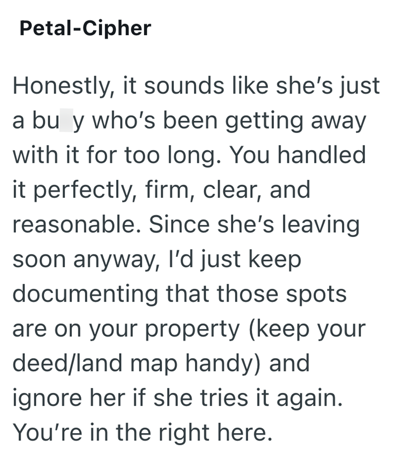 Petal-Cipher Honestly, it sounds like she's just a bu y who's been getting away with it for too long. You handled it perfectly, firm, clear, and reasonable. Since she's leaving soon anyway, I'd just keep documenting that those spots are on your property (keep your deed/land map handy) and ignore her if she tries it again. You're in the right here.