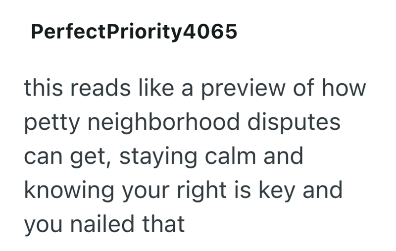 PerfectPriority4065 this reads like a preview of how petty neighborhood disputes can get, staying calm and knowing your right is key and you nailed that