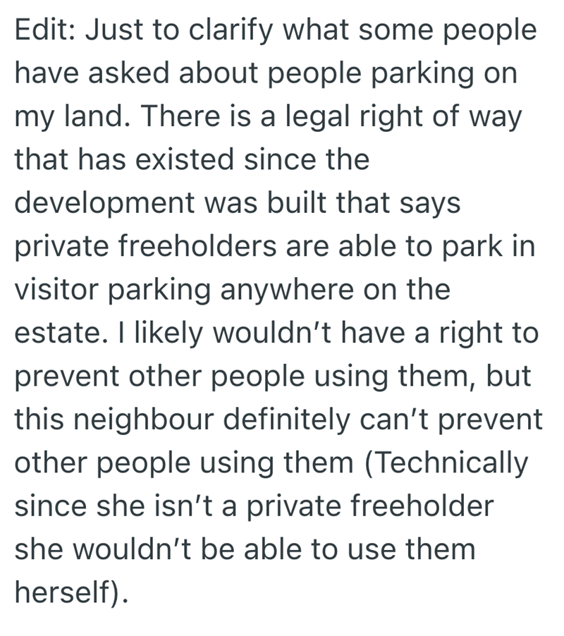 Edit: Just to clarify what some people have asked about people parking on my land. There is a legal right of way that has existed since the development was built that says private freeholders are able to park in visitor parking anywhere on the estate. I likely wouldn't have a right to prevent other people using them, but this neighbour definitely can't prevent other people using them (Technically since she isn't a private freeholder she wouldn't be able to use them herself).