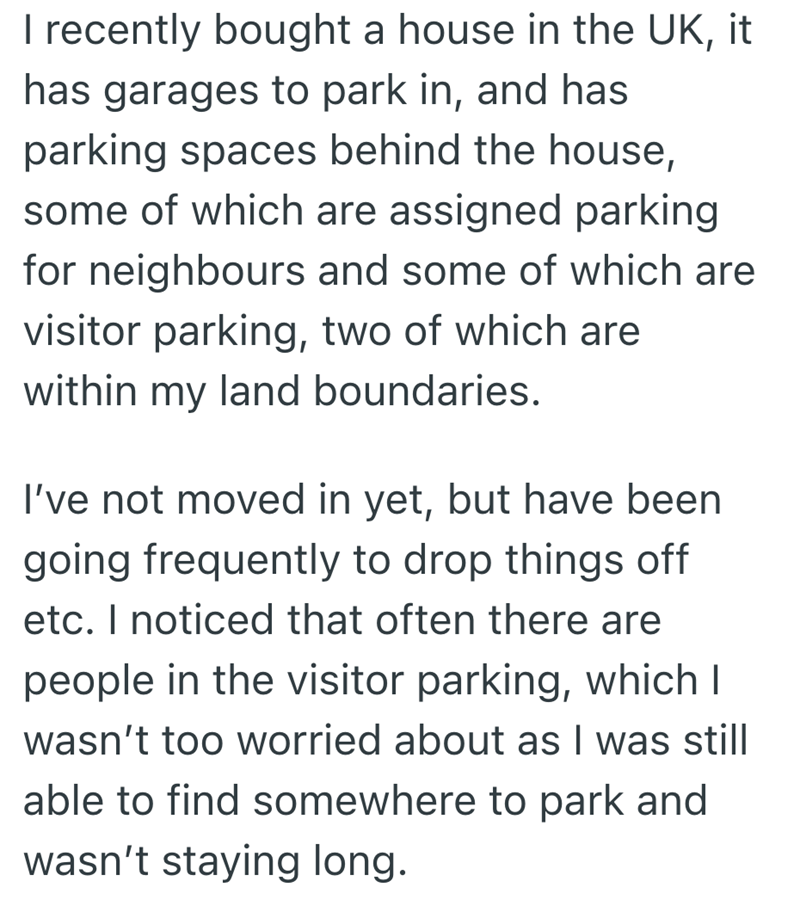 I recently bought a house in the UK, it has garages to park in, and has parking spaces behind the house, some of which are assigned parking for neighbours and some of which are visitor parking, two of which are within my land boundaries. I've not moved in yet, but have been going frequently to drop things off etc. I noticed that often there are people in the visitor parking, which I wasn't too worried about as I was still able to find somewhere to park and wasn't staying long.