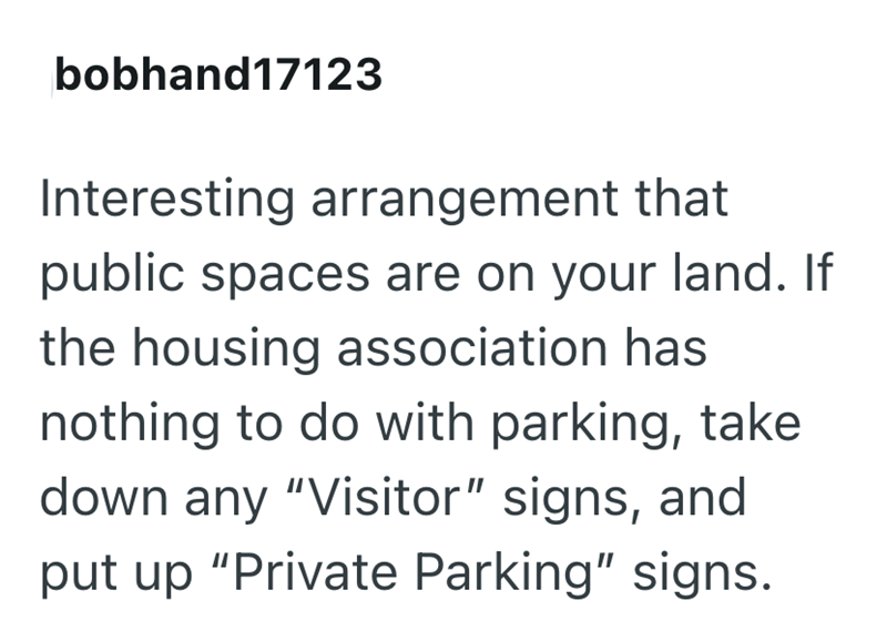 bobhand17123 Interesting arrangement that public spaces are on your land. If the housing association has nothing to do with parking, take down any "Visitor" signs, and put up "Private Parking" signs.