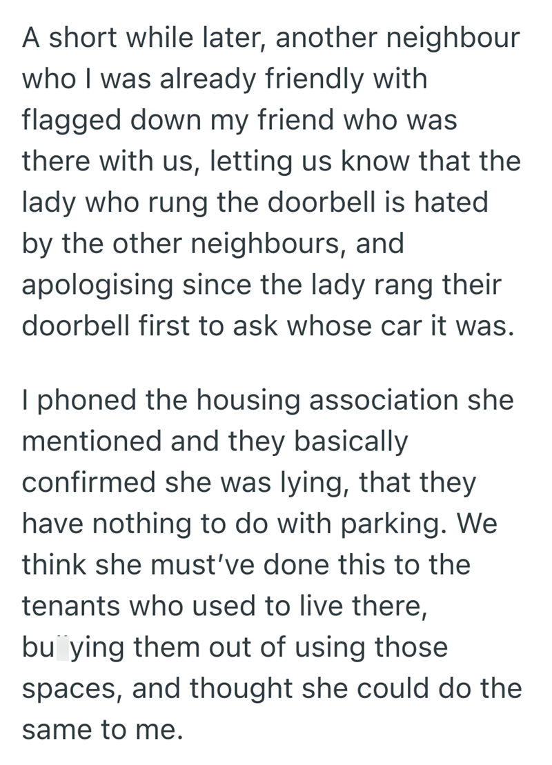 A short while later, another neighbour who I was already friendly with flagged down my friend who was there with us, letting us know that the lady who rung the doorbell is hated by the other neighbours, and apologising since the lady rang their doorbell first to ask whose car it was. I phoned the housing association she mentioned and they basically confirmed she was lying, that they have nothing to do with parking. We think she must've done this to the tenants who used to live there, buying them