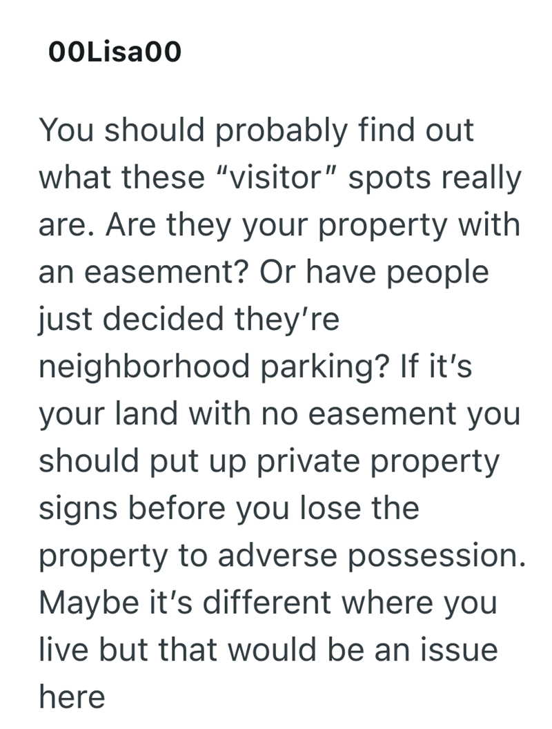 00Lisa00 You should probably find out what these "visitor" spots really are. Are they your property with an easement? Or have people just decided they're neighborhood parking? If it's. your land with no easement you should put up private property signs before you lose the property to adverse possession. Maybe it's different where you live but that would be an issue here