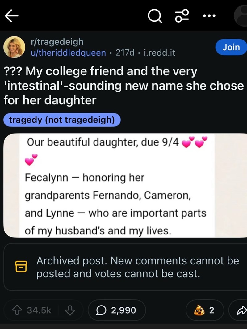 Q 20 r/tragedeigh u/theriddledqueen 217d. i.redd.it Join ??? My college friend and the very 'intestinal'-sounding new name she chose for her daughter tragedy (not tragedeigh) Our beautiful daughter, due 9/4 Fecalynn - honoring her grandparents Fernando, Cameron, and Lynne - who are important parts of my husband's and my lives. Archived post. New comments cannot be posted and votes cannot be cast. 34.5k 2,990 2 R