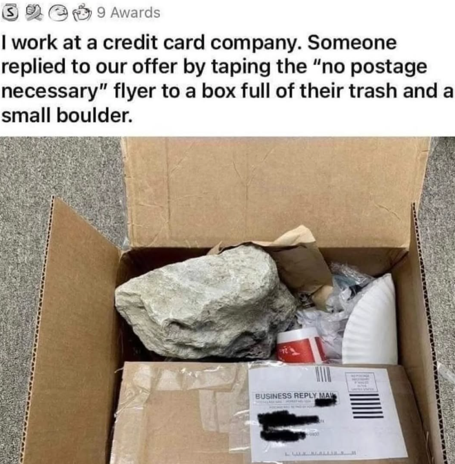 9 Awards I work at a credit card company. Someone replied to our offer by taping the "no postage necessary" flyer to a box full of their trash and a small boulder. BUSINESS REPLY MA LURALL