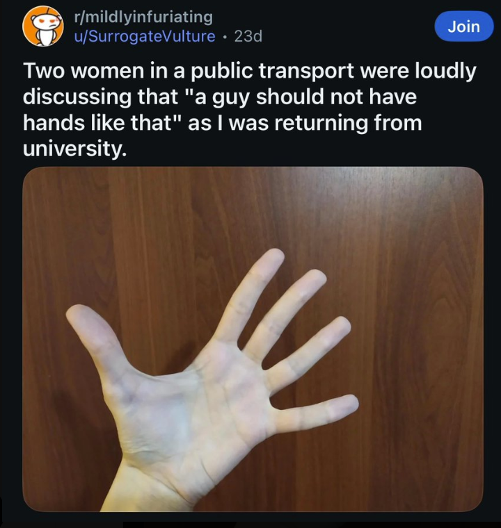r/mildlyinfuriating u/SurrogateVulture • 23d Join Two women in a public transport were loudly discussing that "a guy should not have hands like that" as I was returning from university. W