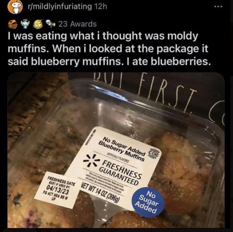 r/mildlyinfuriating 12h 23 Awards I was eating what i thought was moldy muffins. When i looked at the package it said blueberry muffins. I ate blueberries. RST No Sugar Added Blueberry Muffins ARTIFICALLY FLAVORED FRESHNESS GUARANTEED No Sugar Added FRESHNESS DATE VET WT 14 OZ (396g) BEST IF USED BY: 04/13/23 FG 4CT NSA BB M UF esbreakcore