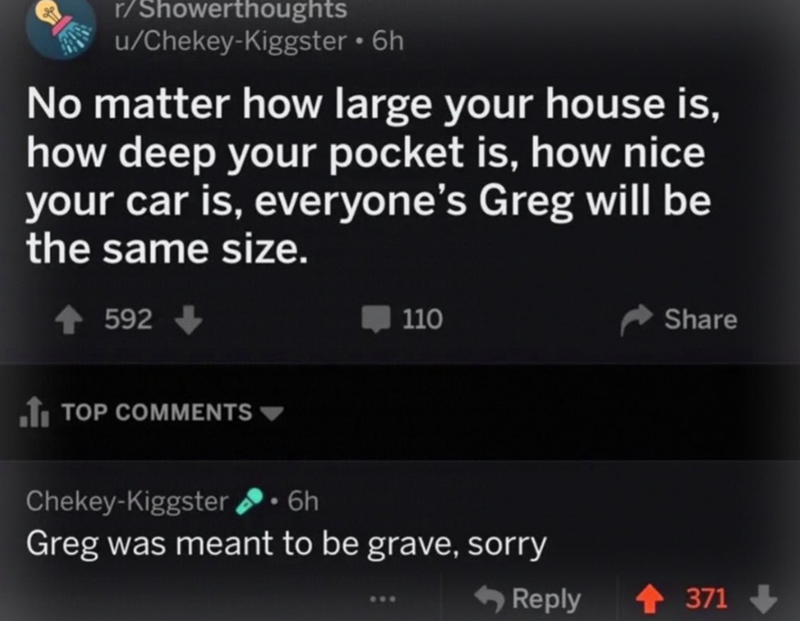 r/Showerthoughts u/Chekey-Kiggster ⚫ 6h No matter how large your house is, how deep your pocket is, how nice your car is, everyone's Greg will be the same size. 592 110 TOP COMMENTS Share <Reply +371 371-> Chekey-Kiggster 6h Greg was meant to be grave, sorry
