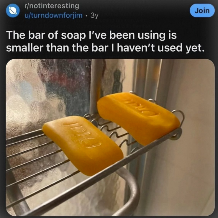 r/notinteresting Join u/turndownforjim • 3y The bar of soap I've been using is smaller than the bar I haven't used yet.