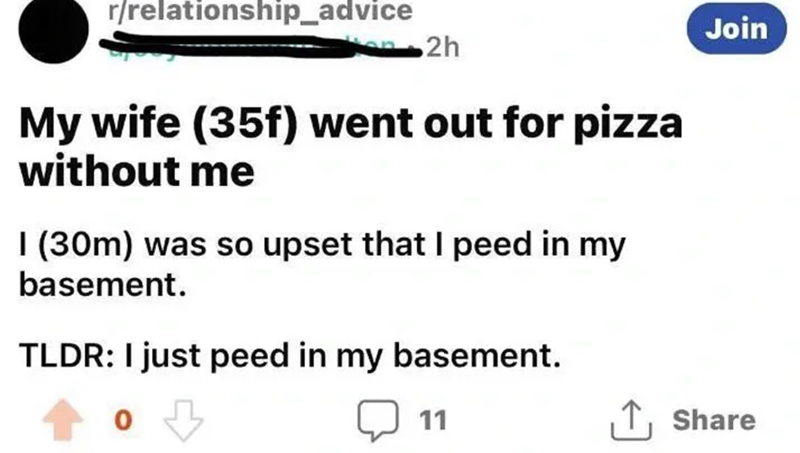 r/relationship_advice 2h My wife (35f) went out for pizza without me I (30m) was so upset that I peed in my basement. TLDR: I just peed in my basement. 0 11 Join ↑ Share