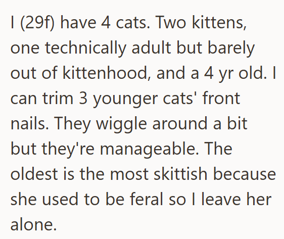 I (29f) have 4 cats. Two kittens, one technically adult but barely out of kittenhood, and a 4 yr old. I can trim 3 younger cats' front nails. They wiggle around a bit but they're manageable. The oldest is the most skittish because she used to be feral so I leave her alone.