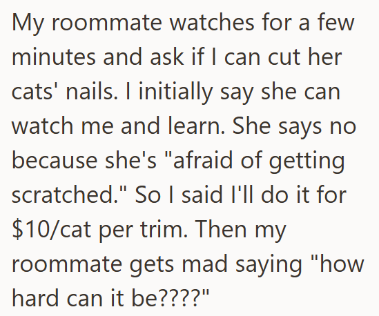 My roommate watches for a few minutes and ask if I can cut her cats' nails. I initially say she can watch me and learn. She says no because she's "afraid of getting scratched." So I said I'll do it for $10/cat per trim. Then my roommate gets mad saying "how hard can it be????"
