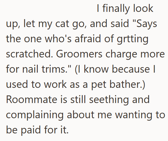 I finally look up, let my cat go, and said "Says the one who's afraid of getting scratched. Groomers charge more for nail trims." (I know because I used to work as a pet bather.) Roommate is still seething and complaining about me wanting to be paid for it.