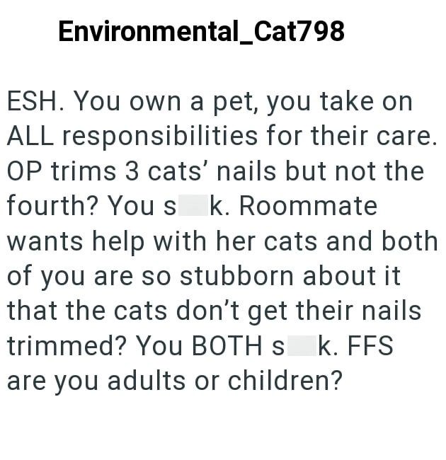 Environmental_Cat798 ESH. You own a pet, you take on ALL responsibilities for their care. OP trims 3 cats' nails but not the fourth? You s k. Roommate wants help with her cats and both of you are so stubborn about it that the cats don't get their nails trimmed? You BOTH s k. FFS are you adults or children?