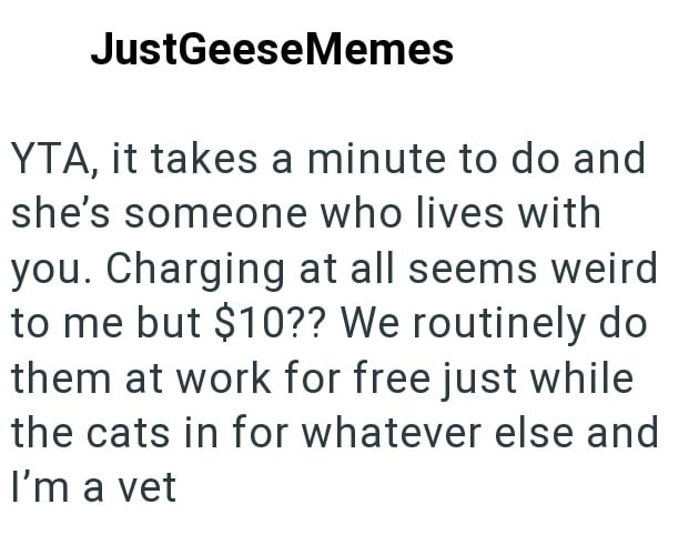 JustGeeseMemes YTA, it takes a minute to do and she's someone who lives with you. Charging at all seems weird to me but $10?? We routinely do them at work for free just while the cats in for whatever else and I'm a vet