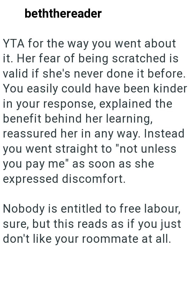 beththereader YTA for the way you went about it. Her fear of being scratched is valid if she's never done it before. You easily could have been kinder in your response, explained the benefit behind her learning, reassured her in any way. Instead you went straight to "not unless you pay me" as soon as she expressed discomfort. Nobody is entitled to free labour, sure, but this reads as if you just don't like your roommate at all.