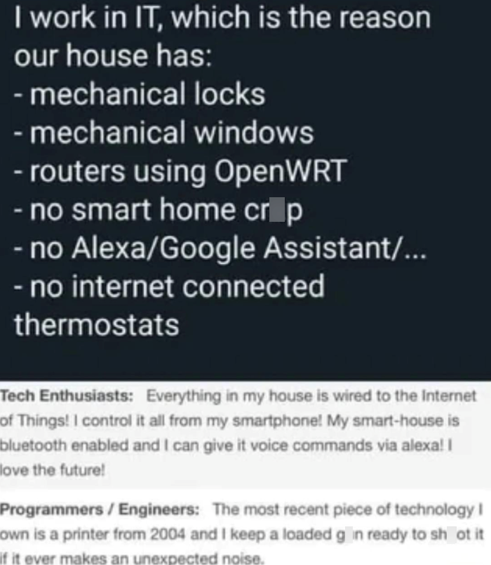 I work in IT, which is the reason our house has: - mechanical locks - mechanical windows - routers using OpenWRT - no smart home crop -no Alexa/Google Assistant/... - no internet connected thermostats Tech Enthusiasts: Everything in my house is wired to the Internet of Things! I control it all from my smartphone! My smart-house is bluetooth enabled and I can give it voice commands via alexa! I love the future! Programmers/Engineers: The most recent piece of technology I own is a printer from 200