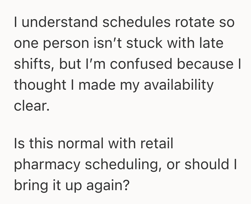 I understand schedules rotate so one person isn't stuck with late shifts, but I'm confused because I thought I made my availability clear. Is this normal with retail pharmacy scheduling, or should I bring it up again?