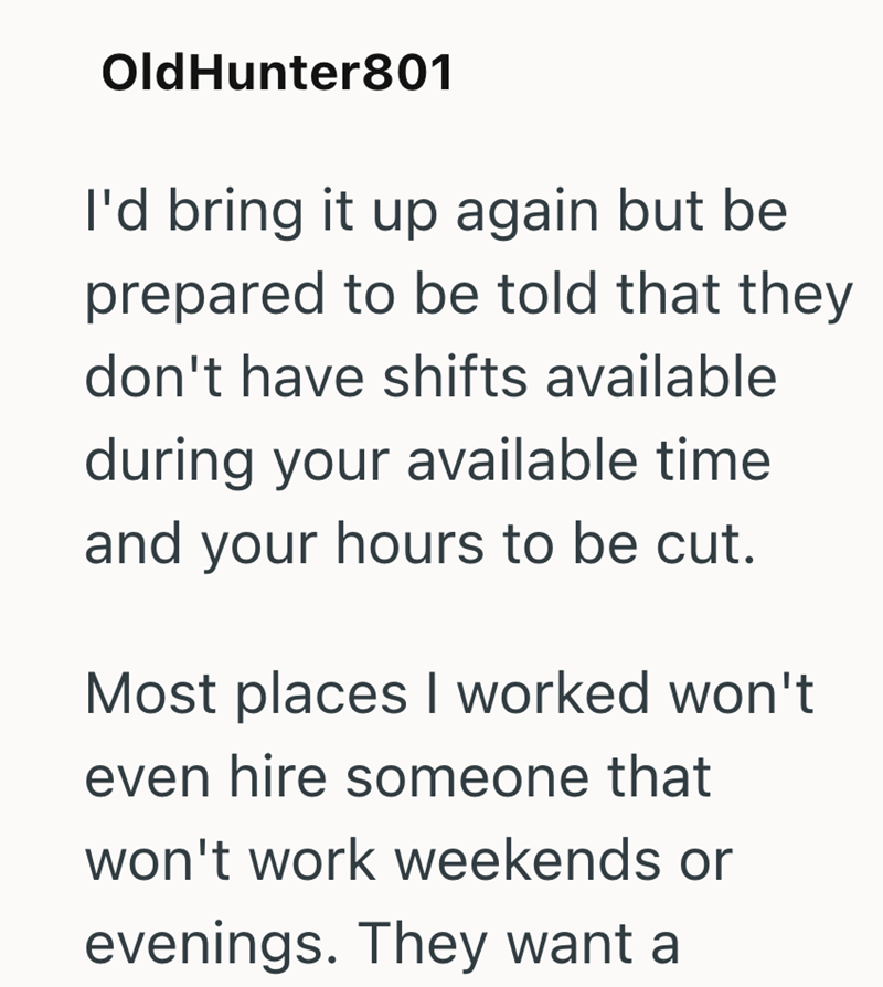 OldHunter801 I'd bring it up again but be prepared to be told that they don't have shifts available during your available time and your hours to be cut. Most places I worked won't even hire someone that won't work weekends or evenings. They want a