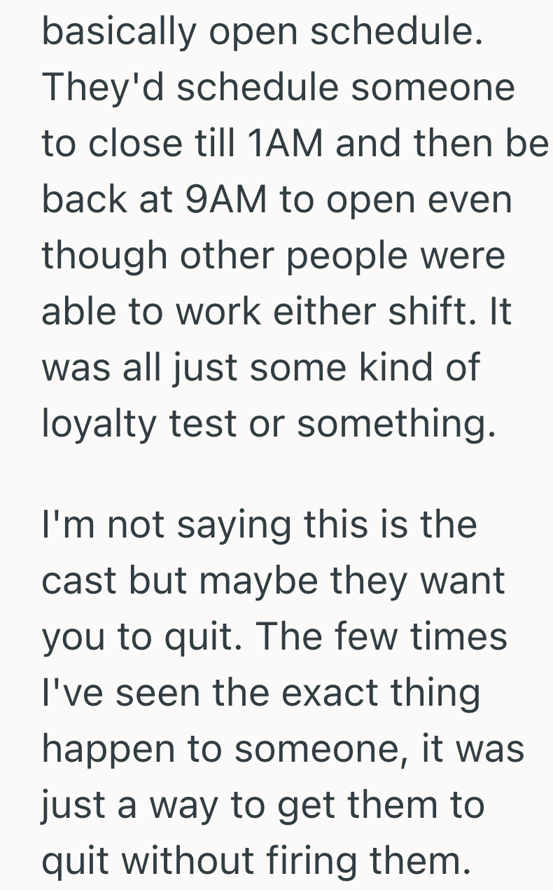 basically open schedule. They'd schedule someone to close till 1AM and then bel back at 9AM to open even though other people were able to work either shift. It was all just some kind of loyalty test or something. I'm not saying this is the cast but maybe they want you to quit. The few times I've seen the exact thing happen to someone, it was just a way to get them to quit without firing them.