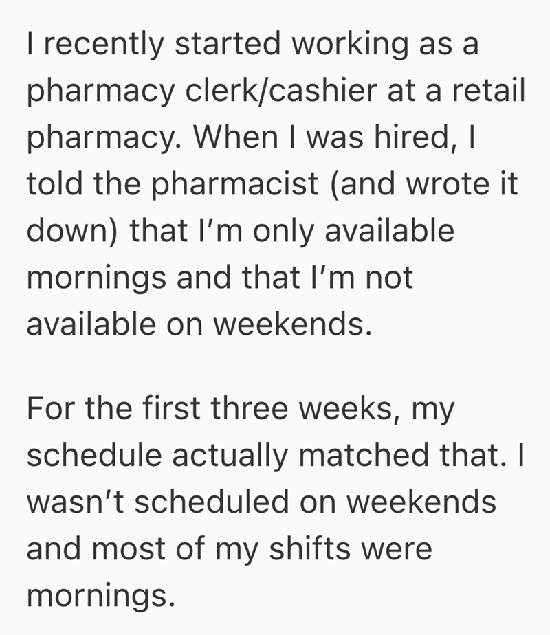 I recently started working as a pharmacy clerk/cashier at a retail pharmacy. When I was hired, I told the pharmacist (and wrote it down) that I'm only available mornings and that I'm not available on weekends. For the first three weeks, my schedule actually matched that. I wasn't scheduled on weekends and most of my shifts were mornings.