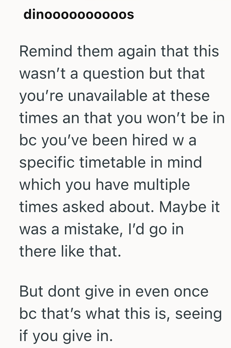 dinoooooo0000s Remind them again that this wasn't a question but that you're unavailable at these times an that you won't be in bc you've been hired w a specific timetable in mind which you have multiple times asked about. Maybe it was a mistake, I'd go in there like that. But dont give in even once bc that's what this is, seeing if you give in.