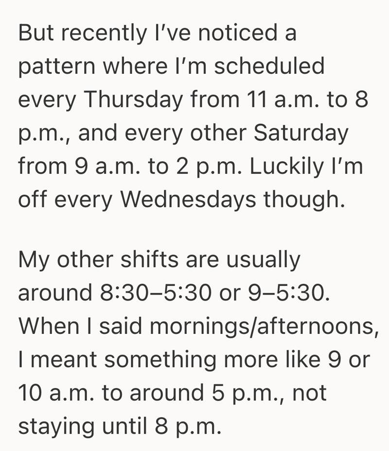 But recently I've noticed a pattern where I'm scheduled every Thursday from 11 a.m. to 8 p.m., and every other Saturday from 9 a.m. to 2 p.m. Luckily I'm off every Wednesdays though. My other shifts are usually around 8:30-5:30 or 9-5:30. When I said mornings/afternoons, I meant something more like 9 or 10 a.m. to around 5 p.m., not staying until 8 p.m.