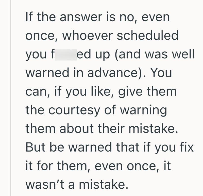 If the answer is no, even once, whoever scheduled you f ed up (and was well warned in advance). You can, if you like, give them the courtesy of warning them about their mistake. But be warned that if you fix it for them, even once, it wasn't a mistake.