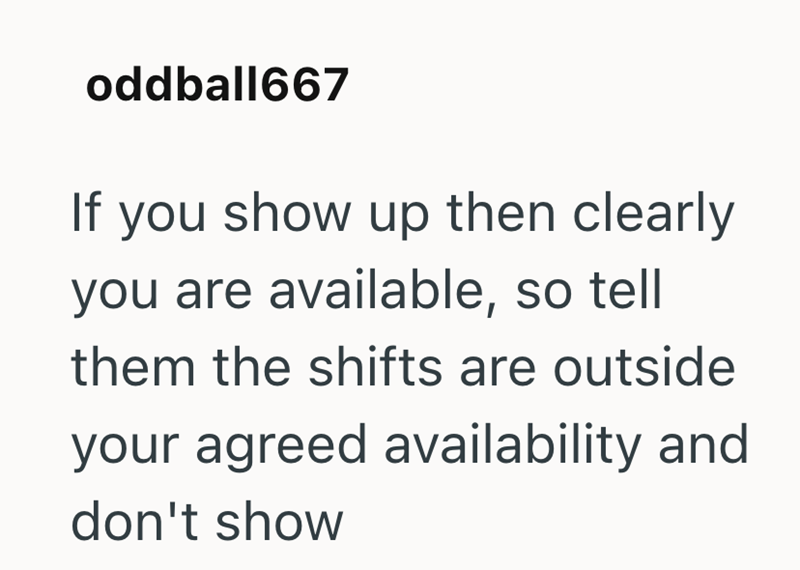 oddball667 If you show up then clearly you are available, so tell them the shifts are outside your agreed availability and don't show