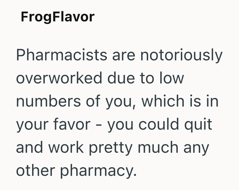 FrogFlavor Pharmacists are notoriously overworked due to low numbers of you, which is in your favor - you could quit and work pretty much any other pharmacy.