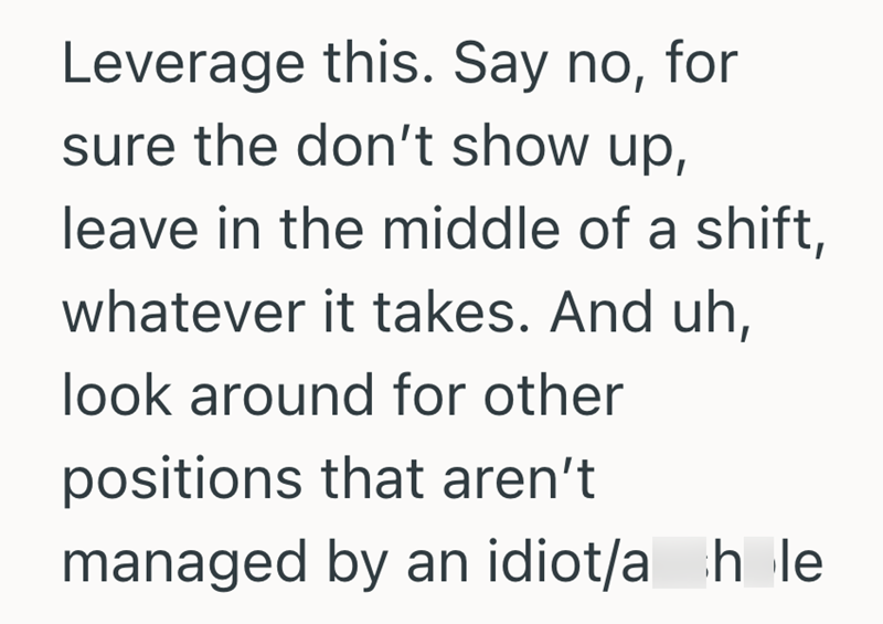 Leverage this. Say no, for sure the don't show up, leave in the middle of a shift, whatever it takes. And uh, look around for other positions that aren't managed by an idiot/a hole