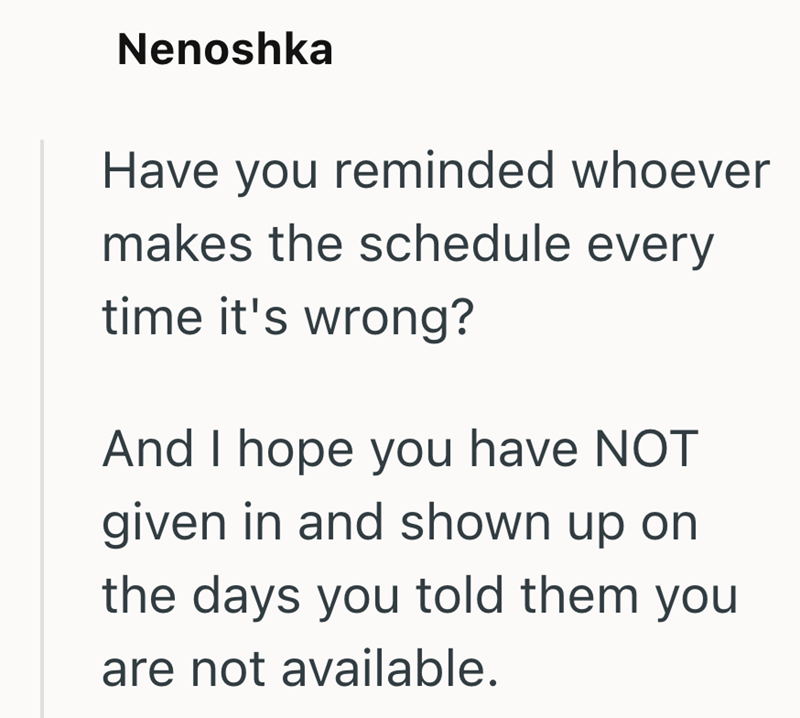 Nenoshka Have you reminded whoever makes the schedule every time it's wrong? And I hope you have NOT given in and shown up on the days you told them you are not available.