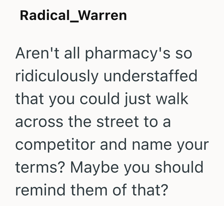 Radical_Warren Aren't all pharmacy's so ridiculously understaffed that you could just walk across the street to a competitor and name your terms? Maybe you should remind them of that?