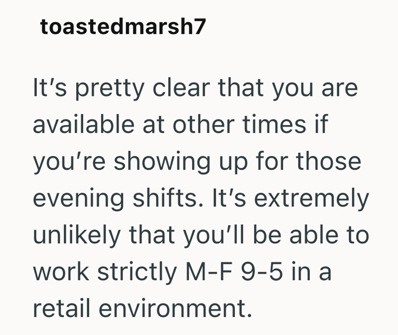 toastedmarsh7 It's pretty clear that you are available at other times if you're showing up for those evening shifts. It's extremely unlikely that you'll be able to work strictly M-F 9-5 in a retail environment.