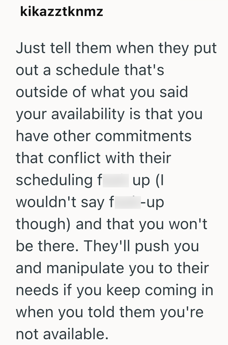 kikazztknmz Just tell them when they put out a schedule that's outside of what you said your availability is that you have other commitments that conflict with their scheduling f up (I wouldn't say f -up though) and that you won't be there. They'll push you and manipulate you to their needs if you keep coming in when you told them you're not available.