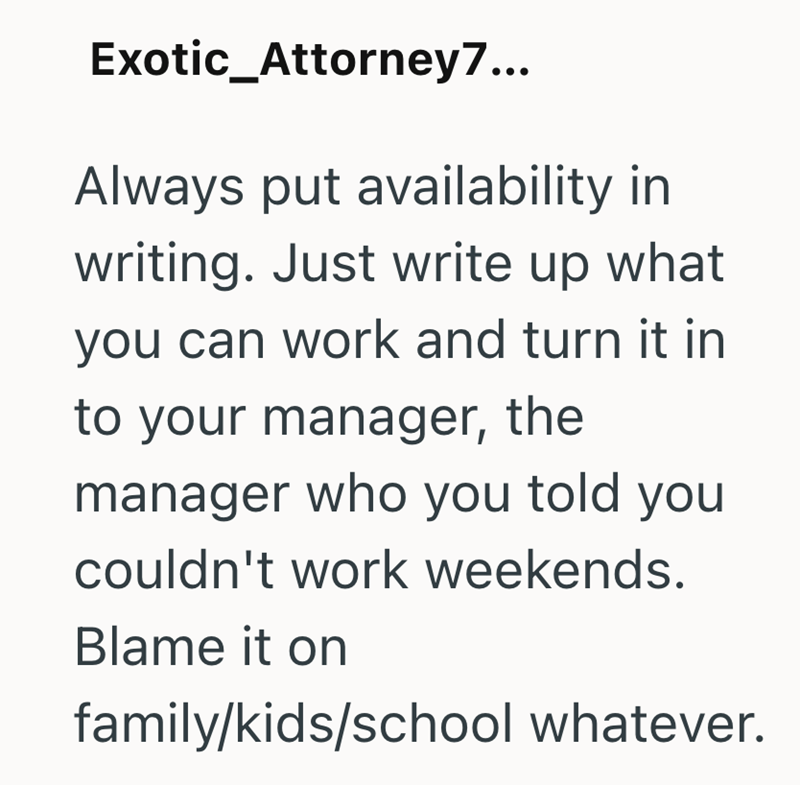 Exotic_Attorney7... Always put availability in writing. Just write up what you can work and turn it in to your manager, the manager who you told you couldn't work weekends. Blame it on family/kids/school whatever.