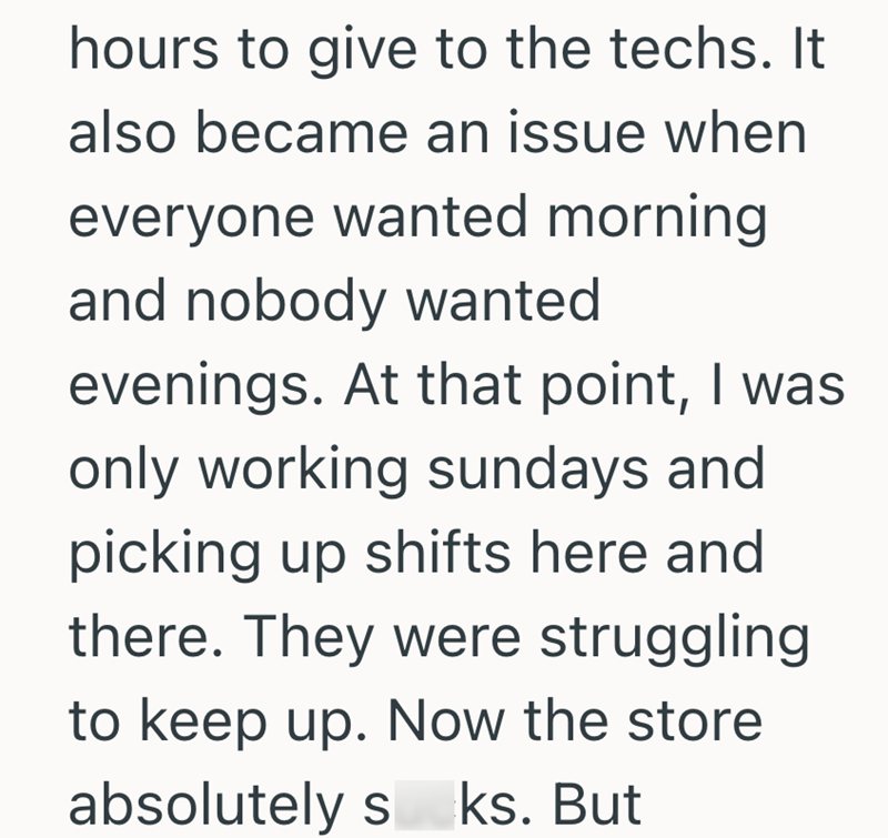 hours to give to the techs. It also became an issue when everyone wanted morning and nobody wanted evenings. At that point, I was only working sundays and picking up shifts here and there. They were struggling to keep up. Now the store absolutely s ks. But