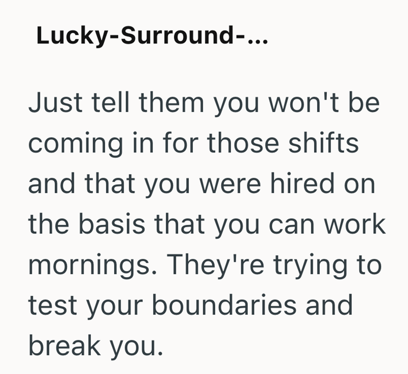 Lucky-Surround-... Just tell them you won't be coming in for those shifts and that you were hired on the basis that you can work mornings. They're trying to test your boundaries and break you.