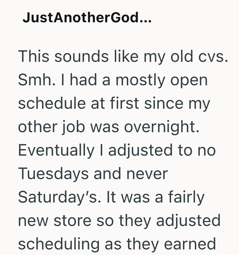 JustAnotherGod... This sounds like my old cvs. Smh. I had a mostly open schedule at first since my other job was overnight. Eventually I adjusted to no Tuesdays and never Saturday's. It was a fairly new store so they adjusted scheduling as they earned
