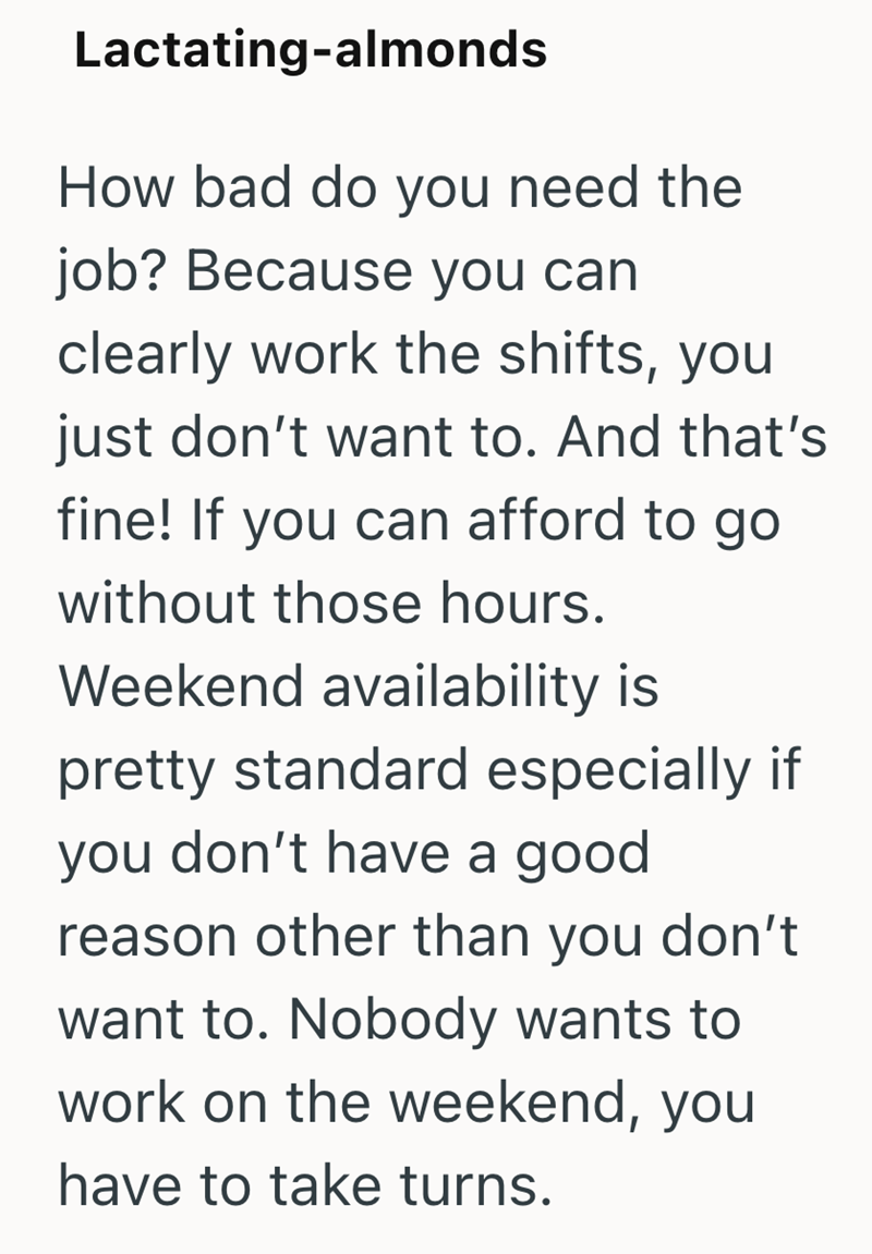 Lactating-almonds How bad do you need the job? Because you can clearly work the shifts, you just don't want to. And that's fine! If you can afford to go without those hours. Weekend availability is pretty standard especially you don't have a good reason other than you don't want to. Nobody wants to work on the weekend, you have to take turns.