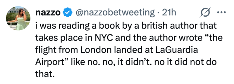 nazzo ❤ @nazzobetweeting. 21h 0 i was reading a book by a british author that takes place in NYC and the author wrote "the flight from London landed at LaGuardia Airport" like no. no, it didn't. no it did not do that.