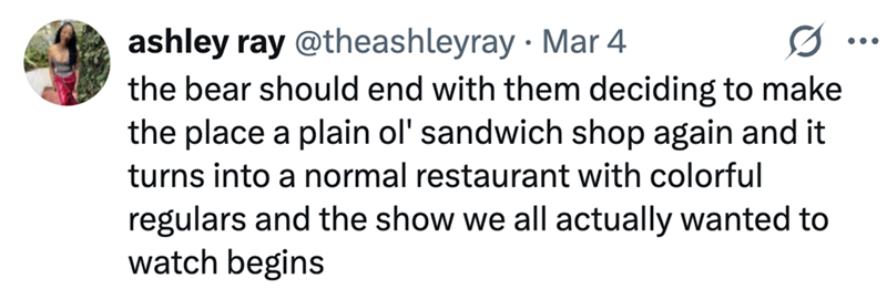 ashley ray @theashleyray Mar 4 the bear should end with them deciding to make the place a plain ol' sandwich shop again and it turns into a normal restaurant with colorful regulars and the show we all actually wanted to watch begins