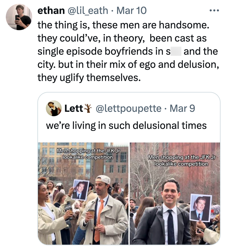 • ethan @lil_eath · Mar 10 ••• the thing is, these men are handsome. they could've, in theory, been cast as single episode boyfriends in s and the city. but in their mix of ego and delusion, they uglify themselves. Lett@lettpoupette Mar 9 we're living in such delusional times Men shopping at the JFK Jr lookalike competition Men shopping at the JFK Jr lookalike competition
