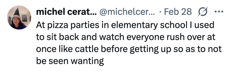 michel cerat... @michelcer... Feb 28 • ... At pizza parties in elementary school I used to sit back and watch everyone rush over at once like cattle before getting up so as to not be seen wanting