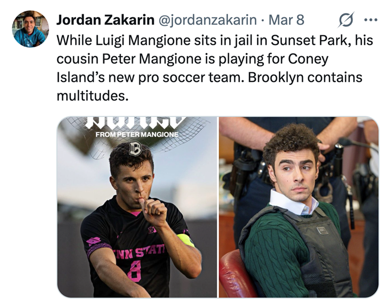 Jordan Zakarin @jordanzakarin • Mar 8 0 ... While Luigi Mangione sits in jail in Sunset Park, his cousin Peter Mangione is playing for Coney Island's new pro soccer team. Brooklyn contains multitudes. NWINV FROM PETER MANGIONE B NN STAT